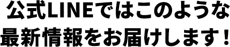 公式LINEではこのような最新情報をお届けします！